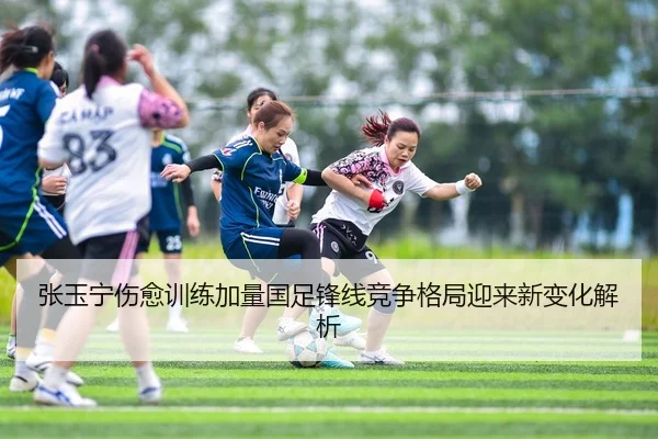 张玉宁伤愈训练加量国足锋线竞争格局迎来新变化解析